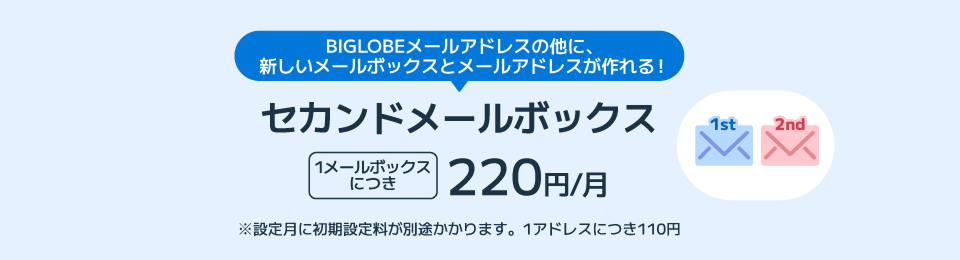 BIGLOBEメールアドレスの他に、新しいメールボックスとメールアドレスが作れる！セカンドメールボックス1メールボックスにつき220円/月 ※設定月に初期設定料が別途かかります。1アドレスにつき110円