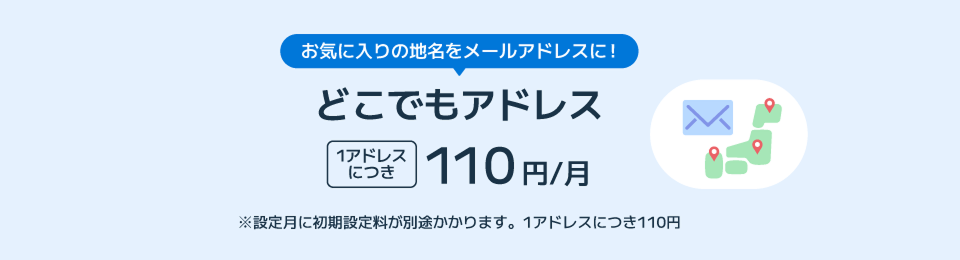 お気に入りの地名をメールアドレスに！ どこでもアドレス1アドレスにつき110円/月 ※設定月に初期設定料が別途かかります。1アドレスにつき110円