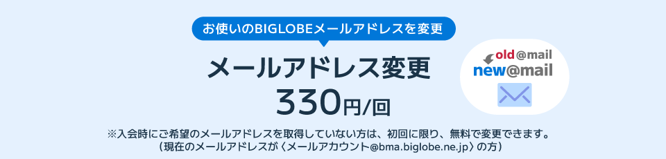 お使いのBIGLOBEメールアドレスを変更メールアドレスの変更330円/回 ※入会時にご希望のメールアドレスを取得していない方は、初回に限り、無料で変更できます。（現在のメールアドレスが〈メールアカウント@bma.biglobe.ne.jp〉の方）