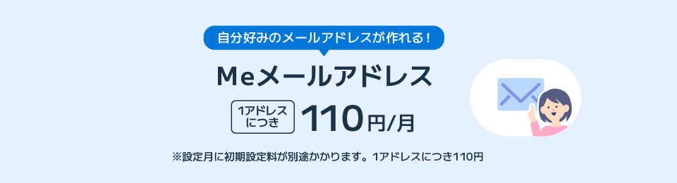 自分好みのメールアドレスが作れる！Ｍｅメールアドレス 1アドレスにつき 110円/月 ※設定月に初期設定料が別途かかります。1アドレスにつき110円