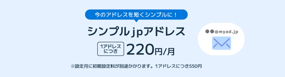 今のアドレスを短くシンプルに！ シンプルjpアドレス 1アドレスにつき220円/月 ※設定月に初期設定料が別途かかります。1アドレスにつき550円